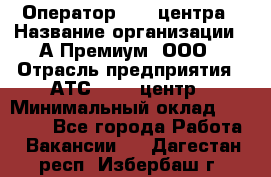 Оператор Call-центра › Название организации ­ А-Премиум, ООО › Отрасль предприятия ­ АТС, call-центр › Минимальный оклад ­ 35 000 - Все города Работа » Вакансии   . Дагестан респ.,Избербаш г.